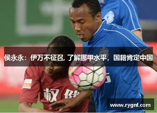 侯永永：伊万不征召, 了解挪甲水平，国籍肯定中国